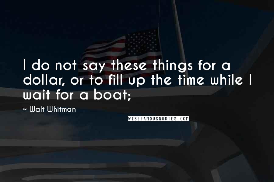 Walt Whitman Quotes: I do not say these things for a dollar, or to fill up the time while I wait for a boat;