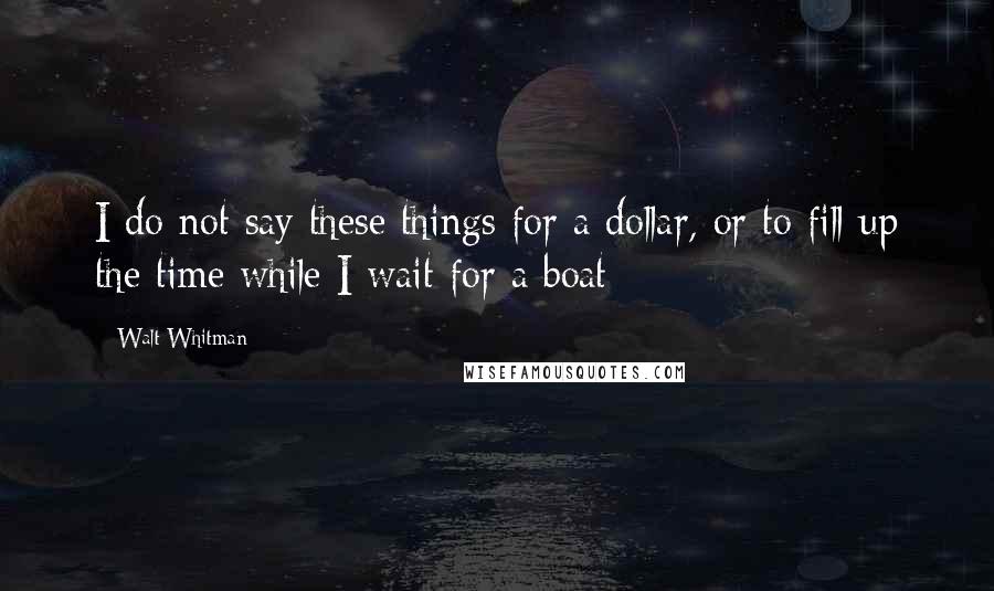 Walt Whitman Quotes: I do not say these things for a dollar, or to fill up the time while I wait for a boat;