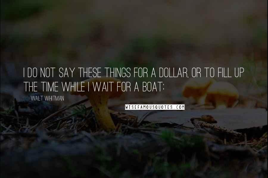 Walt Whitman Quotes: I do not say these things for a dollar, or to fill up the time while I wait for a boat;