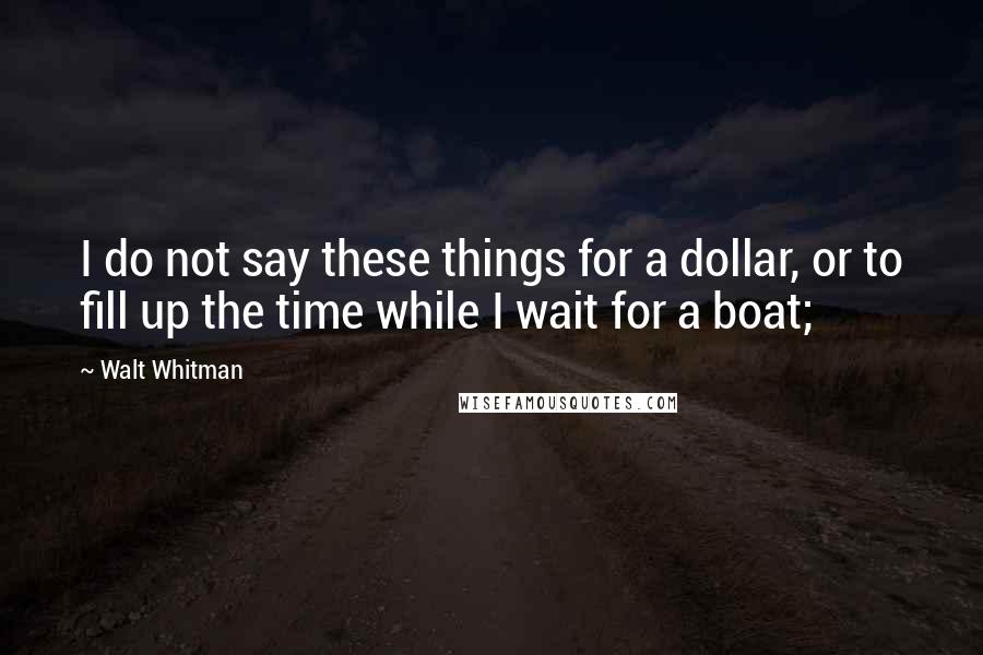 Walt Whitman Quotes: I do not say these things for a dollar, or to fill up the time while I wait for a boat;