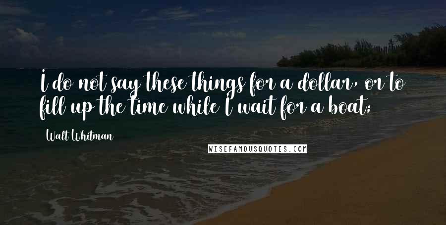 Walt Whitman Quotes: I do not say these things for a dollar, or to fill up the time while I wait for a boat;