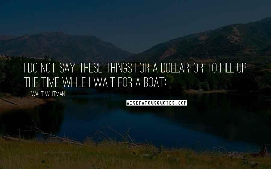 Walt Whitman Quotes: I do not say these things for a dollar, or to fill up the time while I wait for a boat;