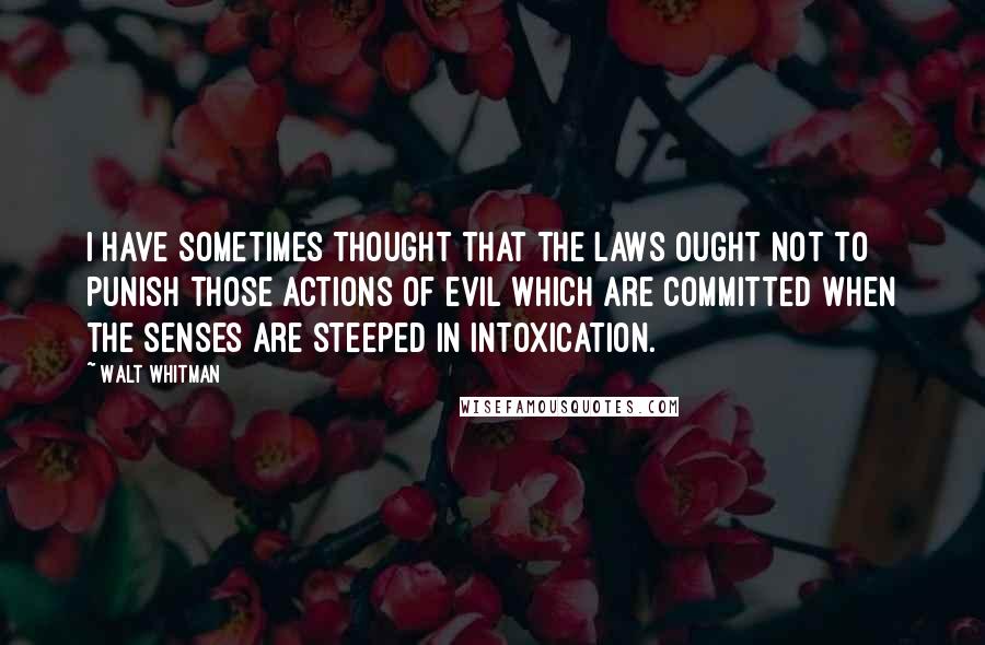 Walt Whitman Quotes: I have sometimes thought that the laws ought not to punish those actions of evil which are committed when the senses are steeped in intoxication.