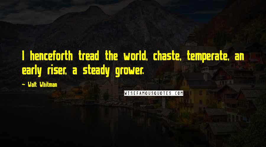 Walt Whitman Quotes: I henceforth tread the world, chaste, temperate, an early riser, a steady grower.