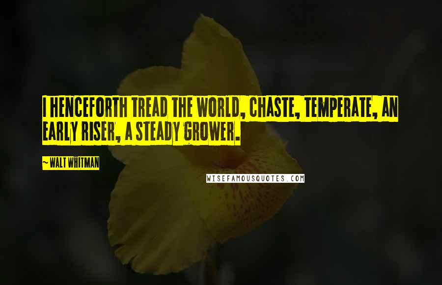 Walt Whitman Quotes: I henceforth tread the world, chaste, temperate, an early riser, a steady grower.