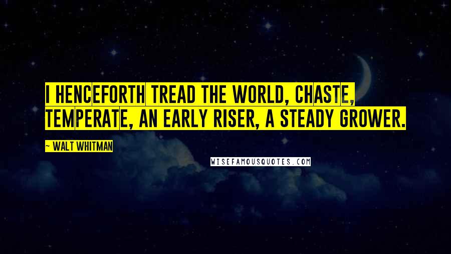 Walt Whitman Quotes: I henceforth tread the world, chaste, temperate, an early riser, a steady grower.