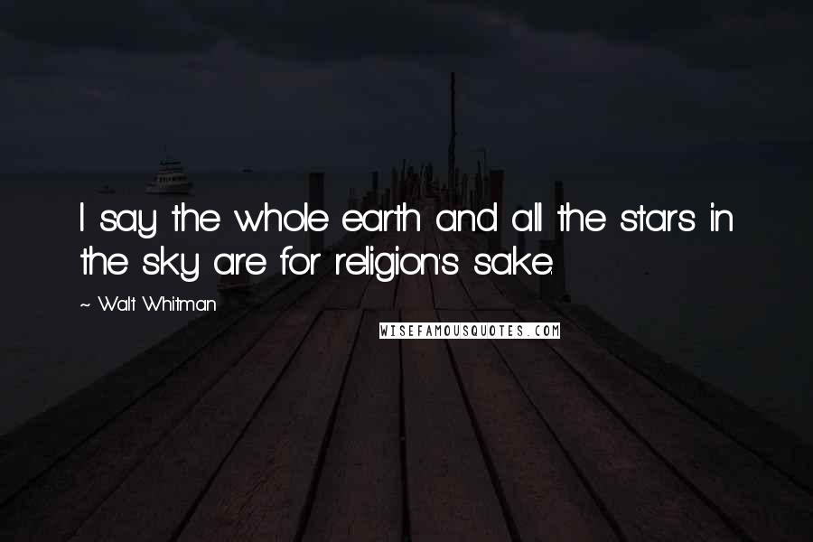 Walt Whitman Quotes: I say the whole earth and all the stars in the sky are for religion's sake.