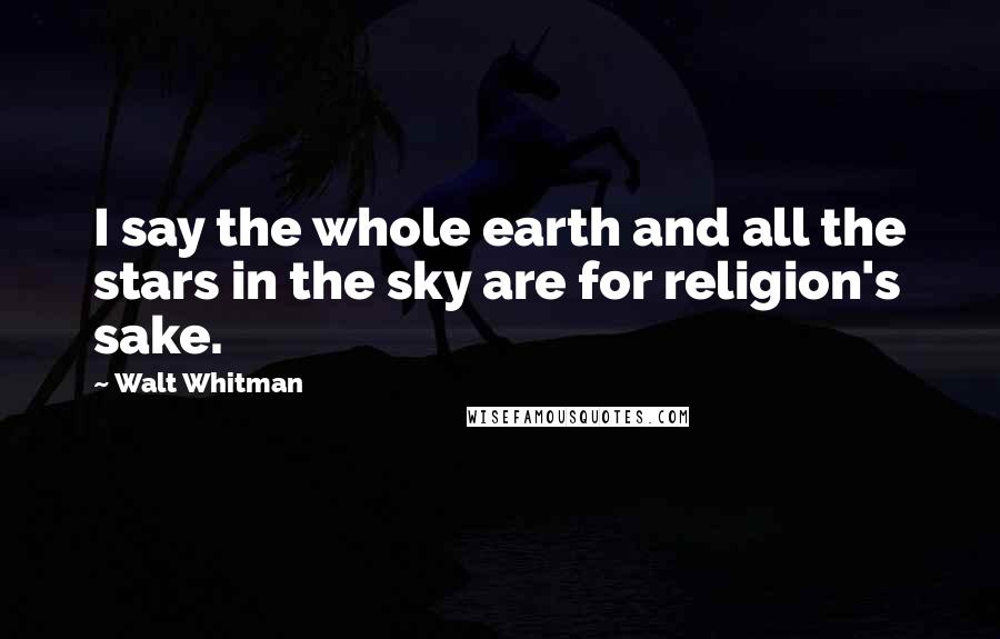 Walt Whitman Quotes: I say the whole earth and all the stars in the sky are for religion's sake.