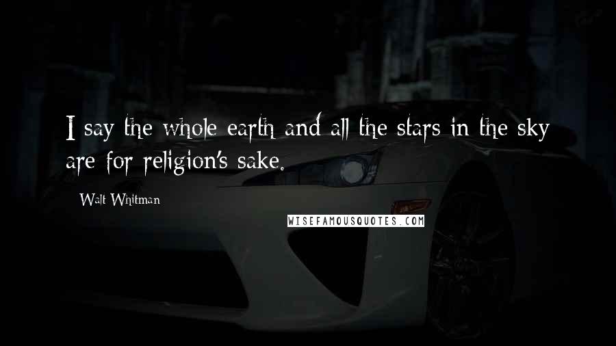 Walt Whitman Quotes: I say the whole earth and all the stars in the sky are for religion's sake.