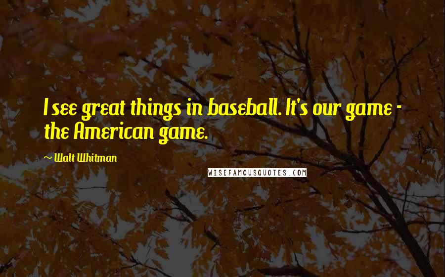 Walt Whitman Quotes: I see great things in baseball. It's our game - the American game.