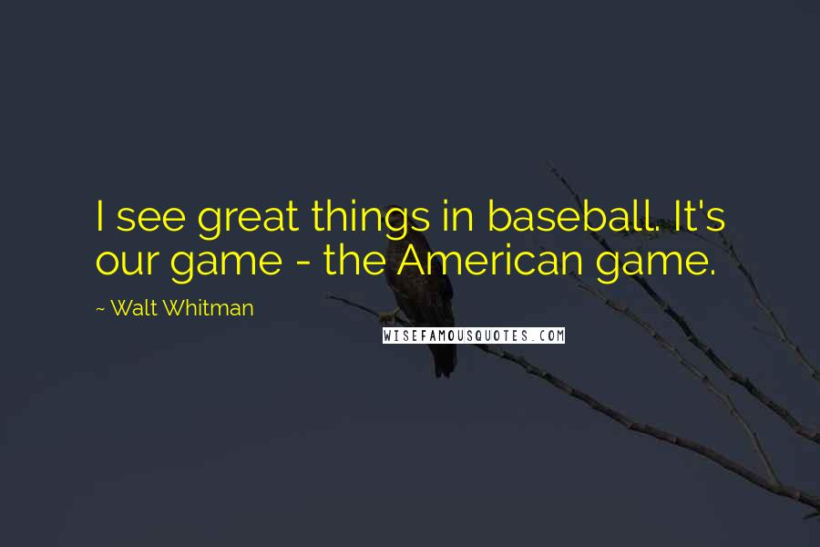 Walt Whitman Quotes: I see great things in baseball. It's our game - the American game.