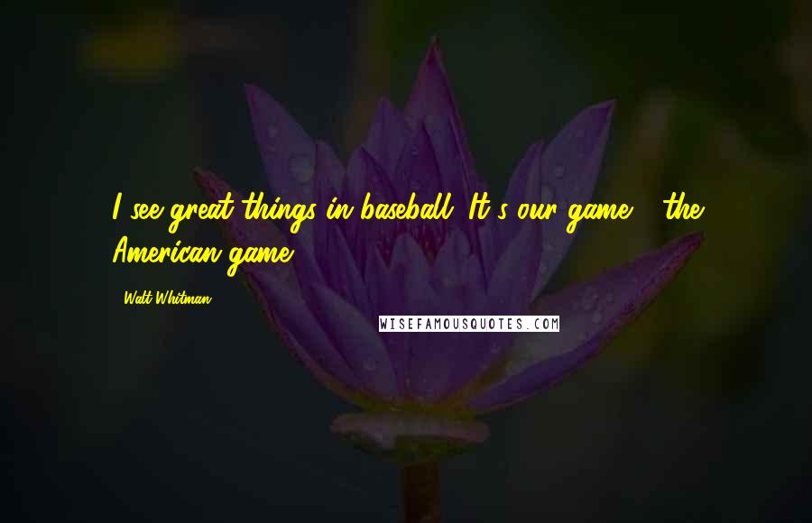 Walt Whitman Quotes: I see great things in baseball. It's our game - the American game.