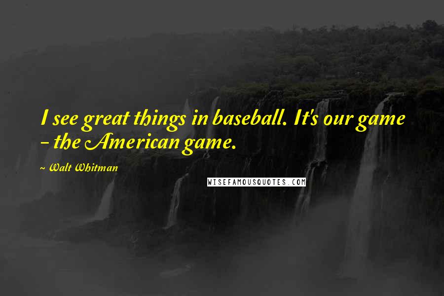 Walt Whitman Quotes: I see great things in baseball. It's our game - the American game.