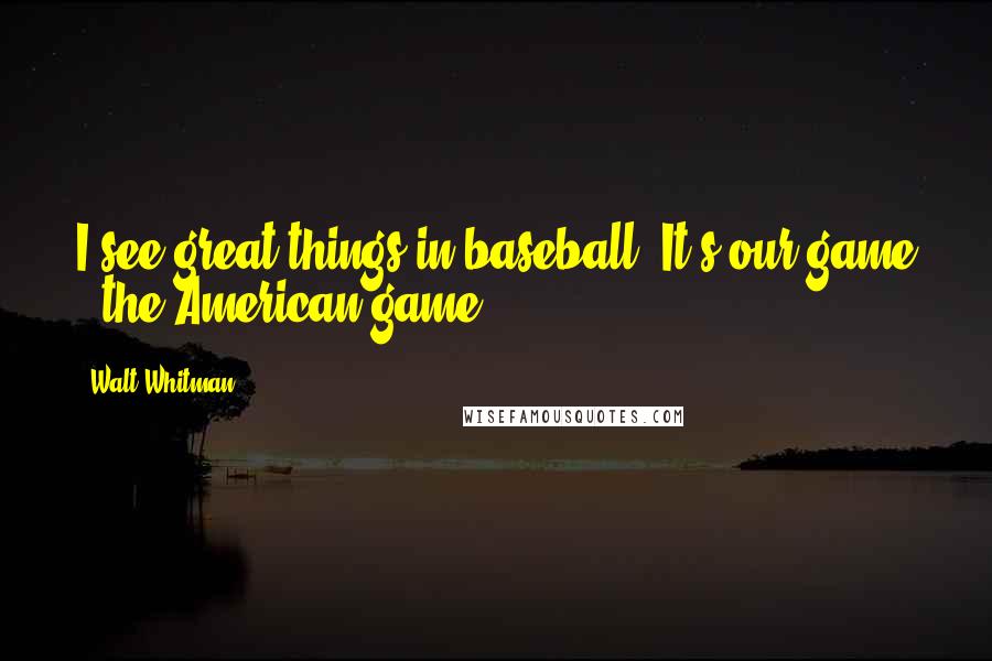 Walt Whitman Quotes: I see great things in baseball. It's our game - the American game.