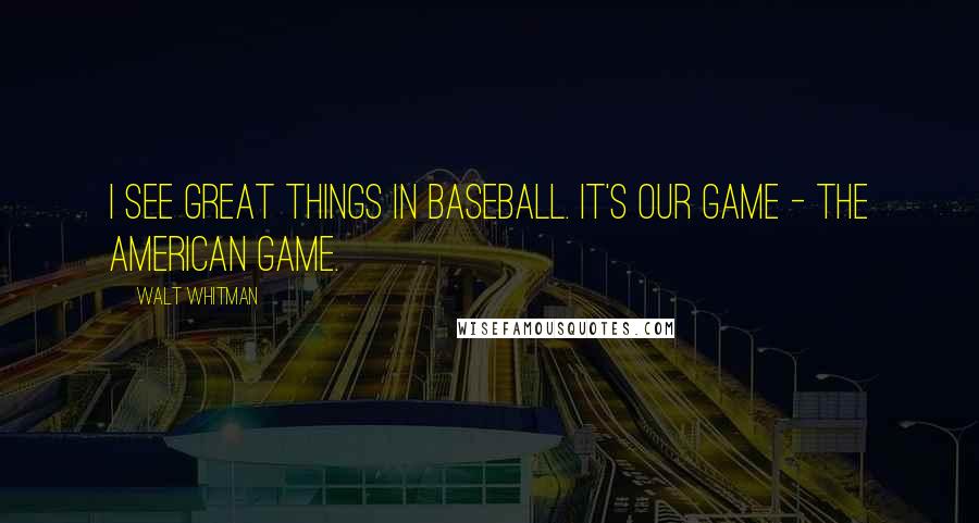 Walt Whitman Quotes: I see great things in baseball. It's our game - the American game.