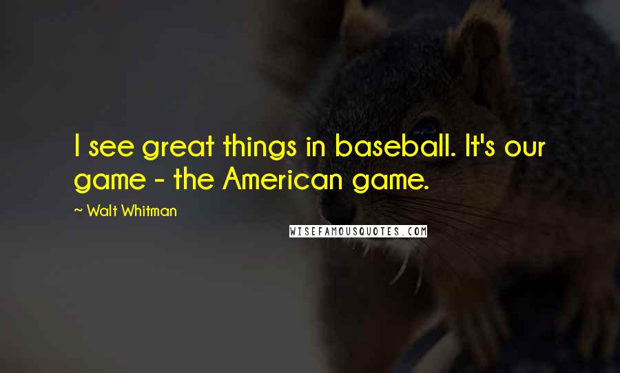 Walt Whitman Quotes: I see great things in baseball. It's our game - the American game.