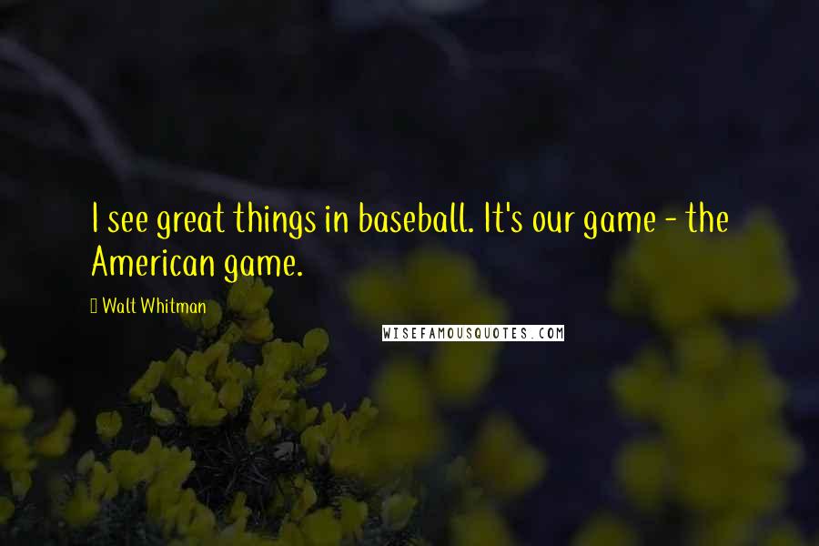 Walt Whitman Quotes: I see great things in baseball. It's our game - the American game.