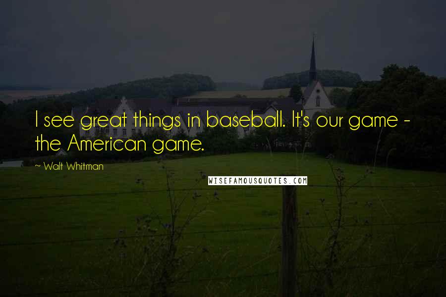 Walt Whitman Quotes: I see great things in baseball. It's our game - the American game.