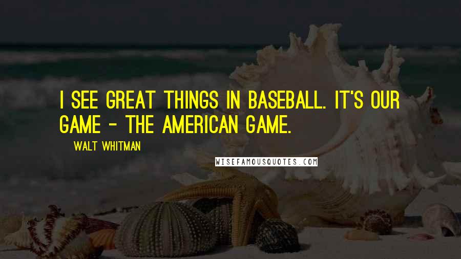 Walt Whitman Quotes: I see great things in baseball. It's our game - the American game.