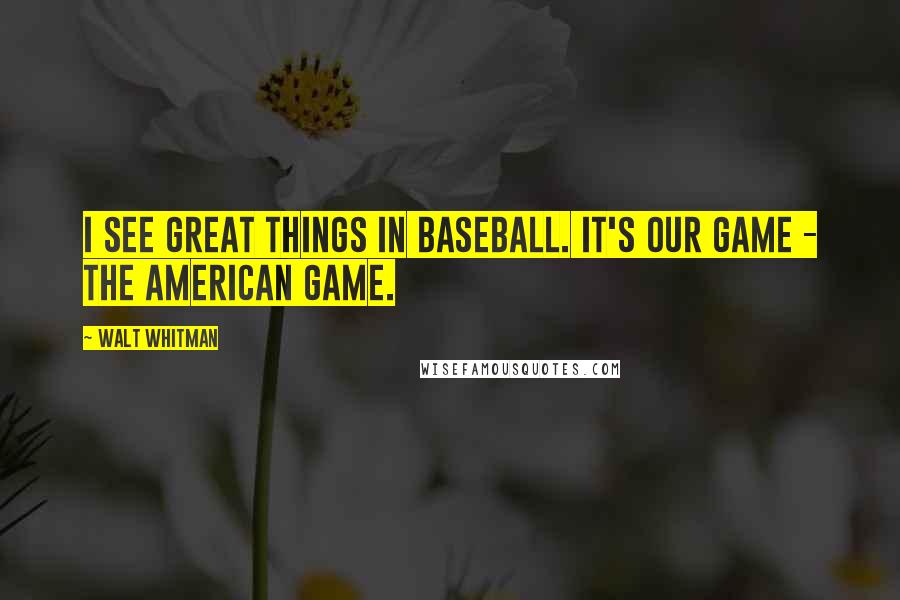 Walt Whitman Quotes: I see great things in baseball. It's our game - the American game.