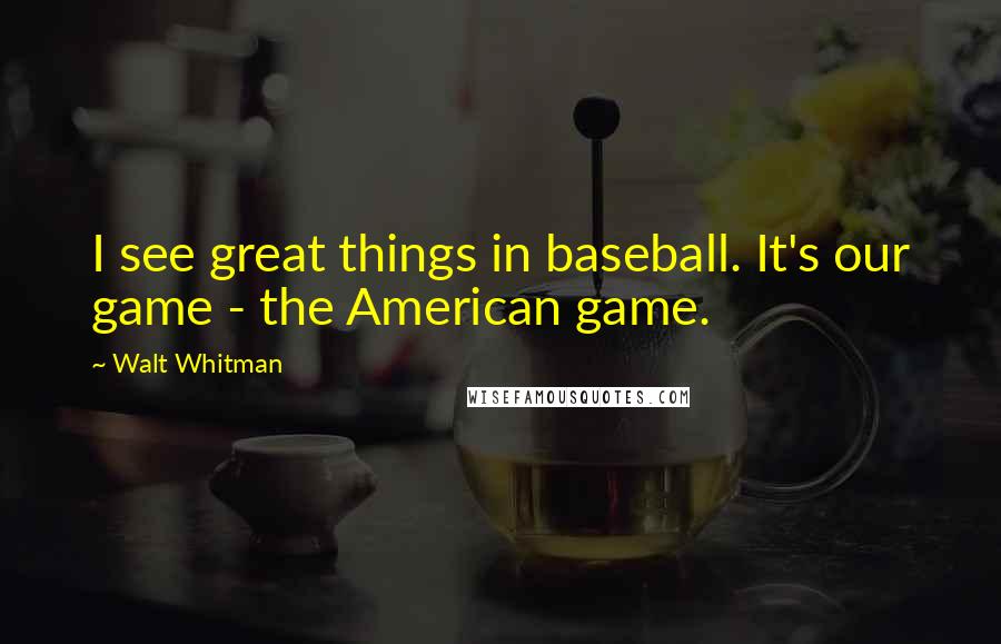 Walt Whitman Quotes: I see great things in baseball. It's our game - the American game.