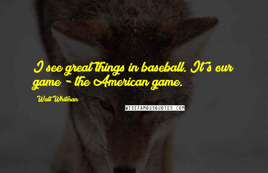 Walt Whitman Quotes: I see great things in baseball. It's our game - the American game.