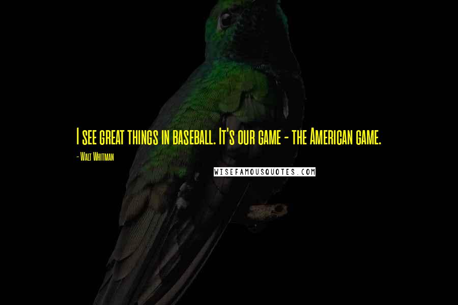Walt Whitman Quotes: I see great things in baseball. It's our game - the American game.