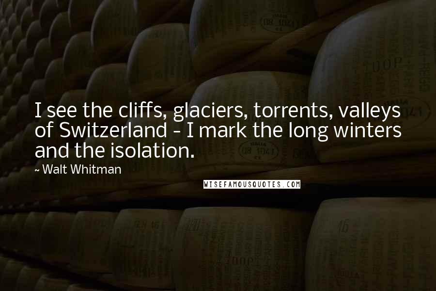 Walt Whitman Quotes: I see the cliffs, glaciers, torrents, valleys of Switzerland - I mark the long winters and the isolation.