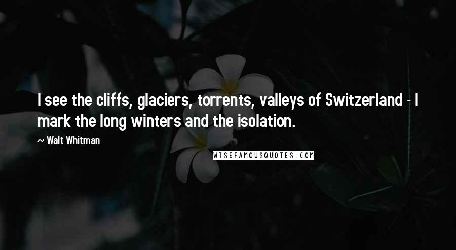 Walt Whitman Quotes: I see the cliffs, glaciers, torrents, valleys of Switzerland - I mark the long winters and the isolation.