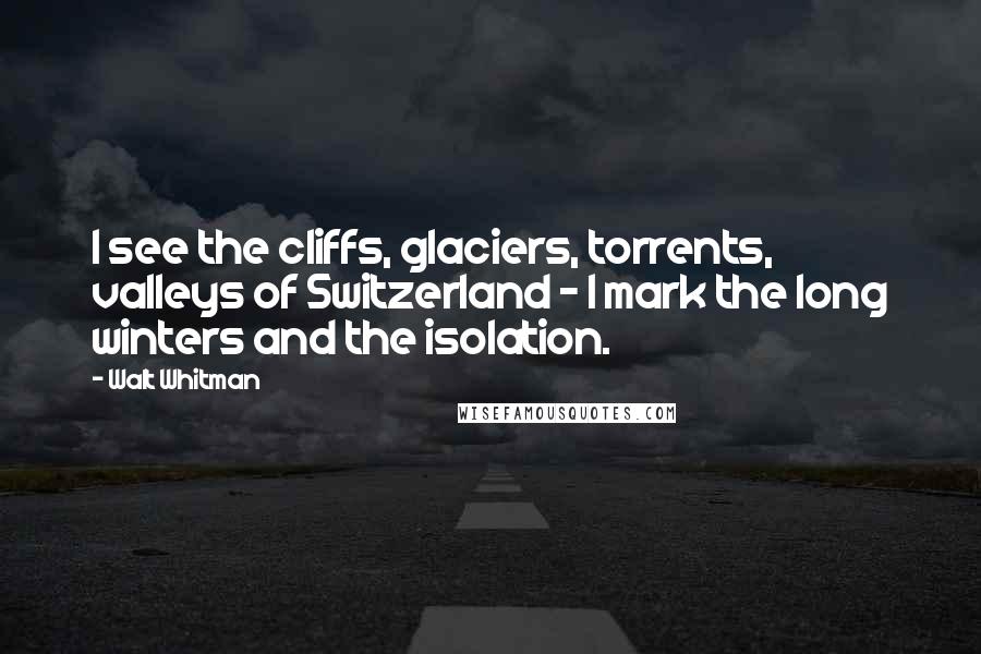 Walt Whitman Quotes: I see the cliffs, glaciers, torrents, valleys of Switzerland - I mark the long winters and the isolation.