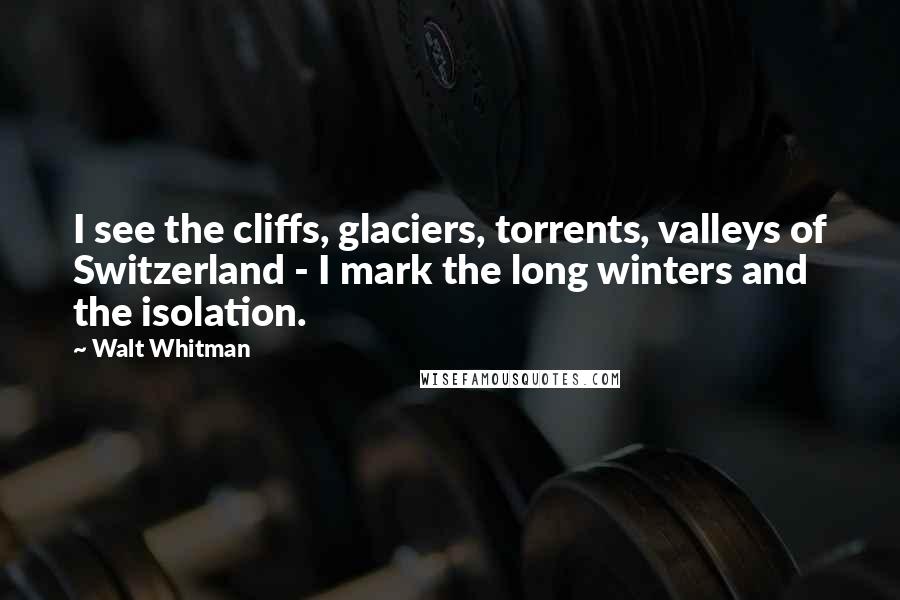 Walt Whitman Quotes: I see the cliffs, glaciers, torrents, valleys of Switzerland - I mark the long winters and the isolation.