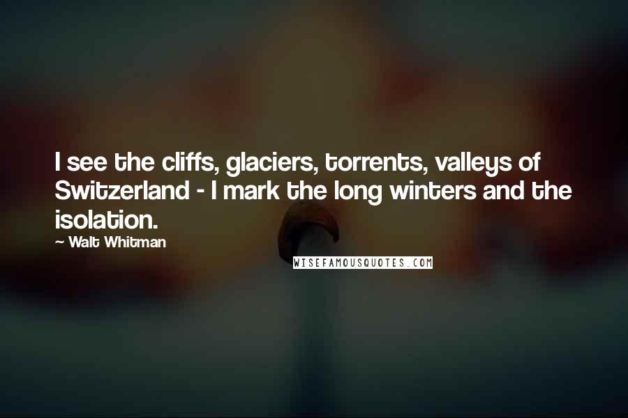 Walt Whitman Quotes: I see the cliffs, glaciers, torrents, valleys of Switzerland - I mark the long winters and the isolation.