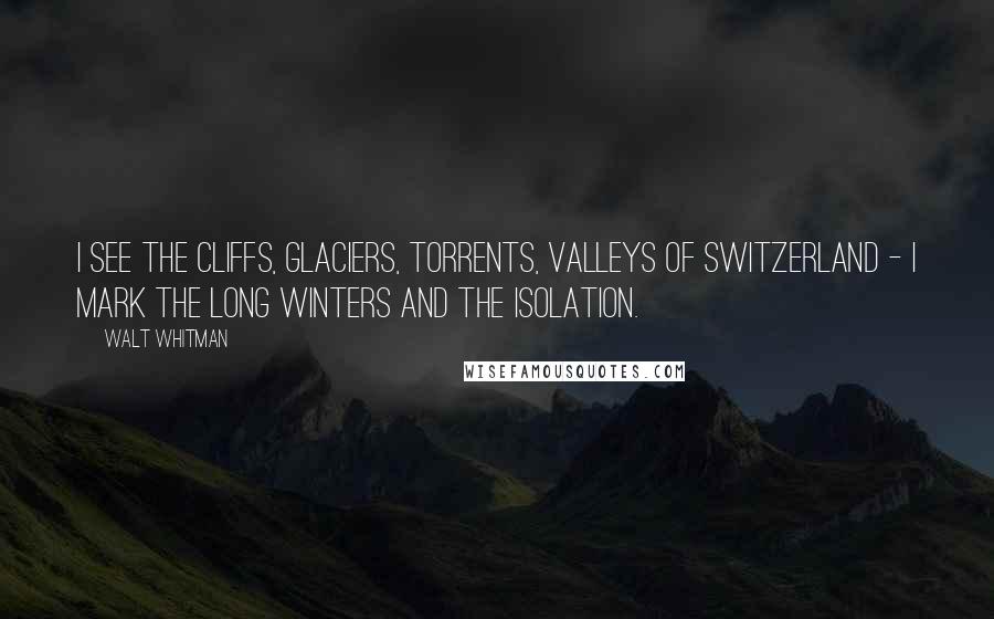 Walt Whitman Quotes: I see the cliffs, glaciers, torrents, valleys of Switzerland - I mark the long winters and the isolation.