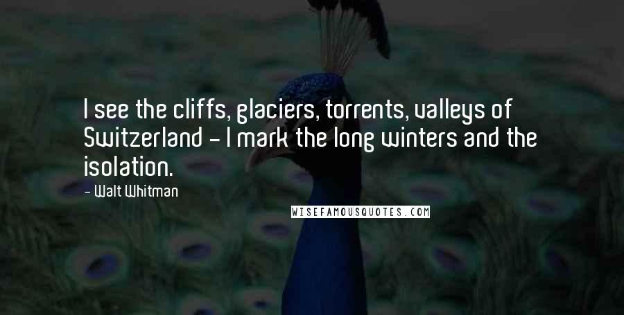 Walt Whitman Quotes: I see the cliffs, glaciers, torrents, valleys of Switzerland - I mark the long winters and the isolation.