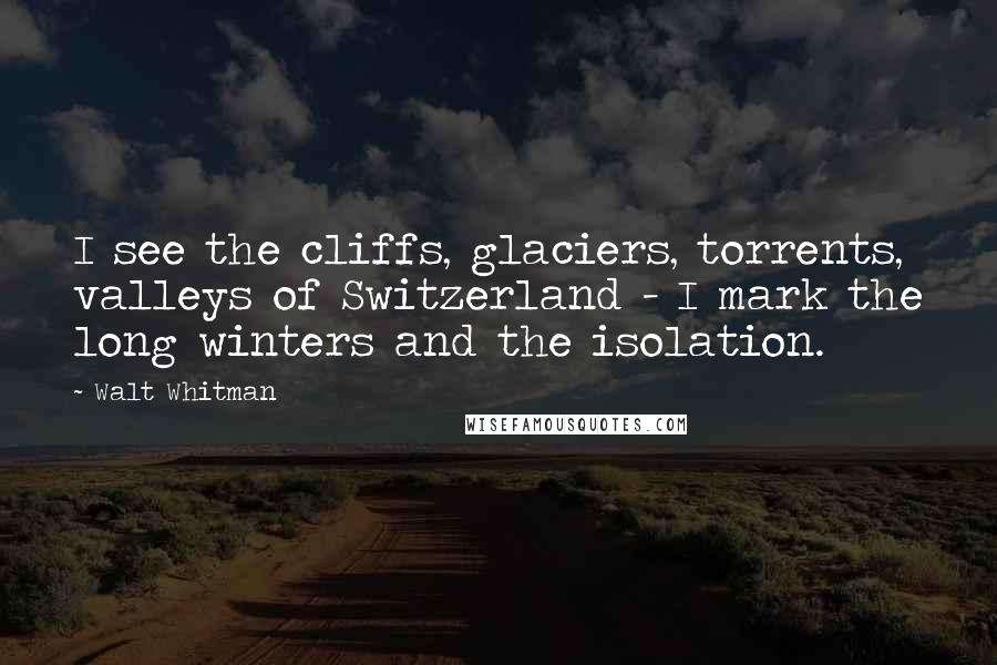 Walt Whitman Quotes: I see the cliffs, glaciers, torrents, valleys of Switzerland - I mark the long winters and the isolation.