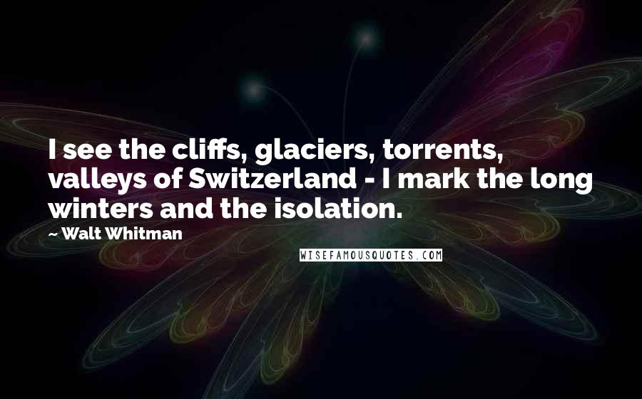 Walt Whitman Quotes: I see the cliffs, glaciers, torrents, valleys of Switzerland - I mark the long winters and the isolation.