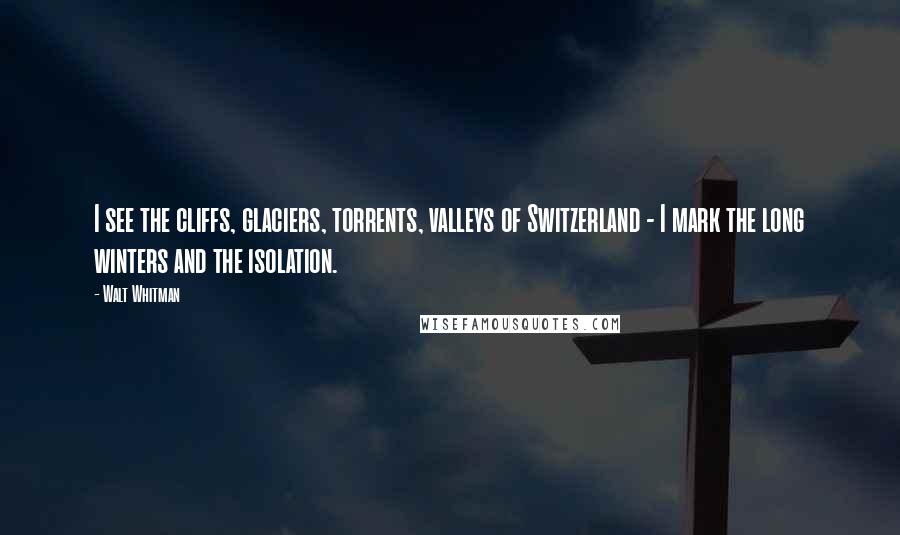 Walt Whitman Quotes: I see the cliffs, glaciers, torrents, valleys of Switzerland - I mark the long winters and the isolation.