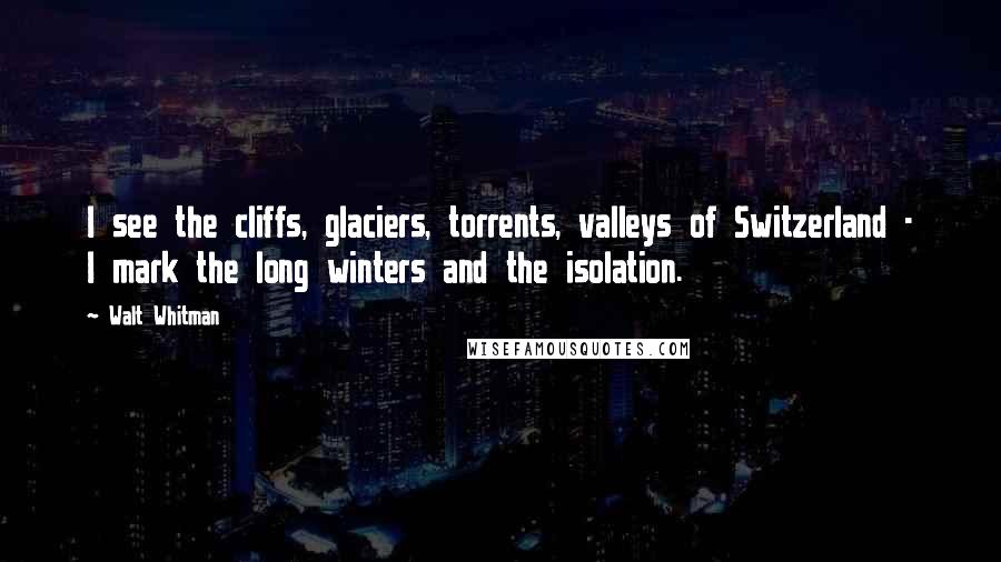 Walt Whitman Quotes: I see the cliffs, glaciers, torrents, valleys of Switzerland - I mark the long winters and the isolation.