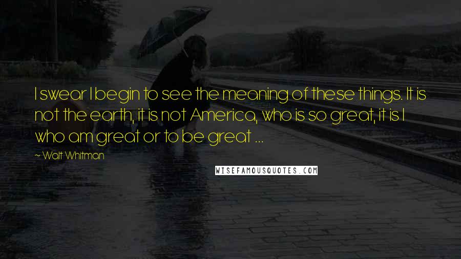 Walt Whitman Quotes: I swear I begin to see the meaning of these things. It is not the earth, it is not America, who is so great, it is I who am great or to be great ...