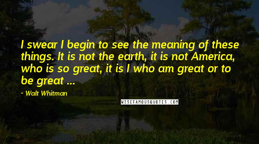 Walt Whitman Quotes: I swear I begin to see the meaning of these things. It is not the earth, it is not America, who is so great, it is I who am great or to be great ...