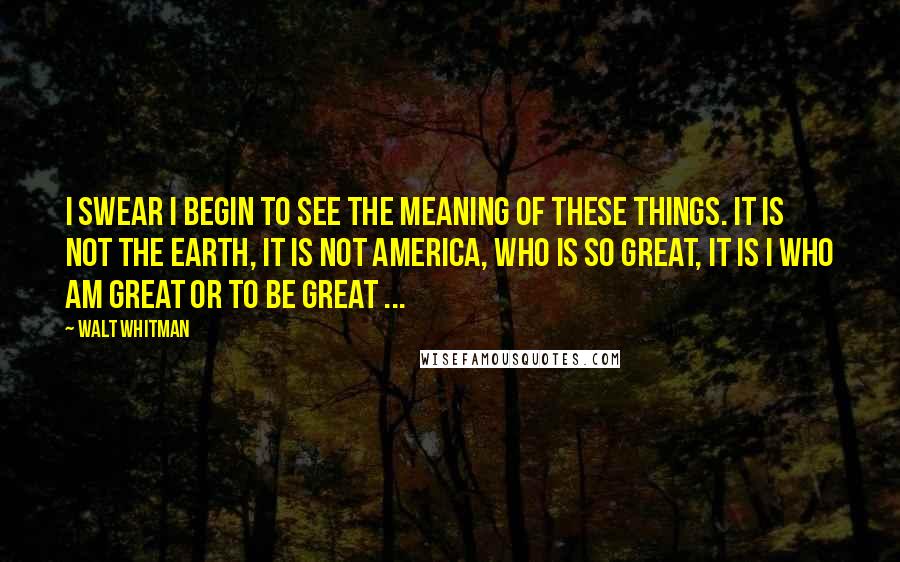 Walt Whitman Quotes: I swear I begin to see the meaning of these things. It is not the earth, it is not America, who is so great, it is I who am great or to be great ...
