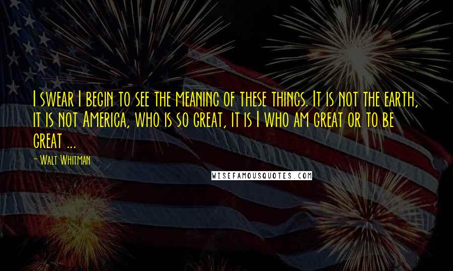 Walt Whitman Quotes: I swear I begin to see the meaning of these things. It is not the earth, it is not America, who is so great, it is I who am great or to be great ...