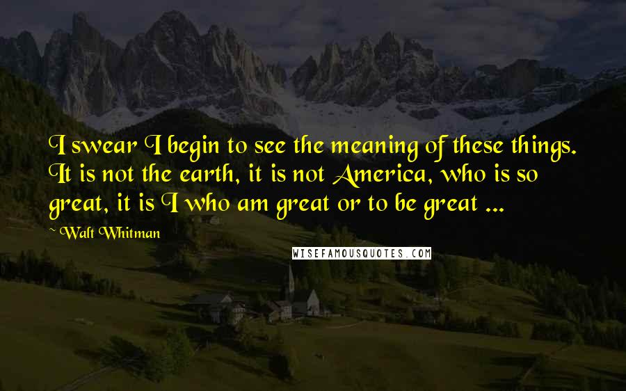 Walt Whitman Quotes: I swear I begin to see the meaning of these things. It is not the earth, it is not America, who is so great, it is I who am great or to be great ...