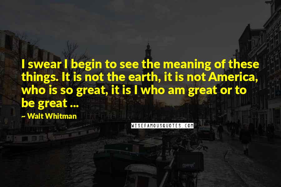 Walt Whitman Quotes: I swear I begin to see the meaning of these things. It is not the earth, it is not America, who is so great, it is I who am great or to be great ...