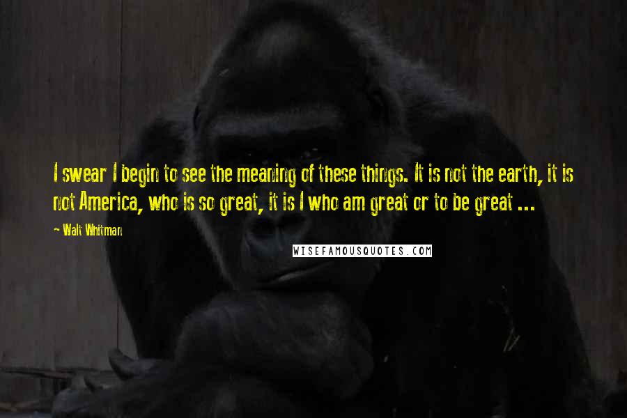 Walt Whitman Quotes: I swear I begin to see the meaning of these things. It is not the earth, it is not America, who is so great, it is I who am great or to be great ...