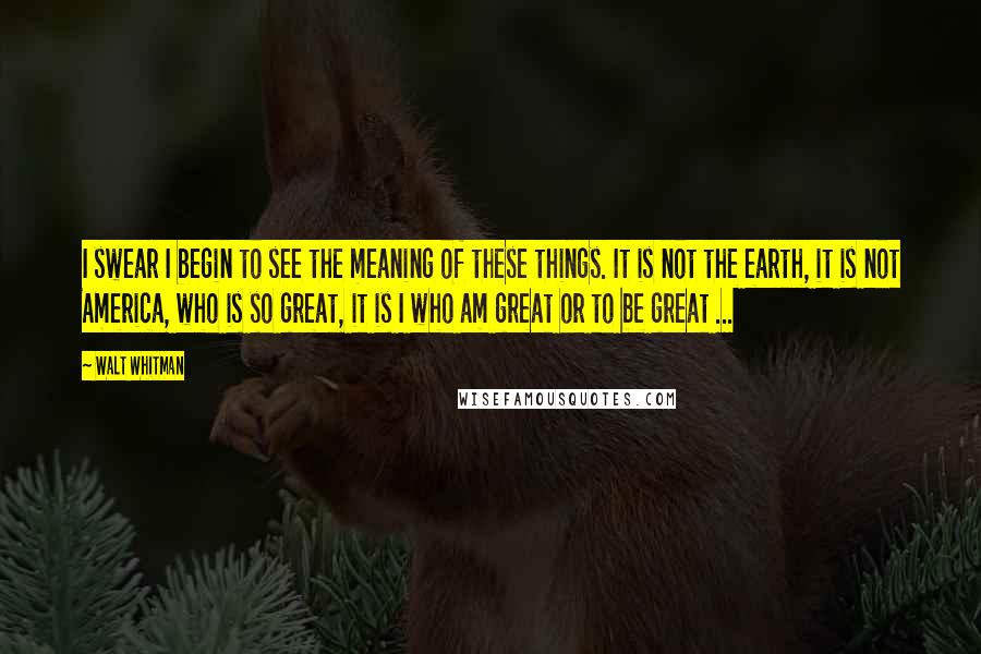 Walt Whitman Quotes: I swear I begin to see the meaning of these things. It is not the earth, it is not America, who is so great, it is I who am great or to be great ...