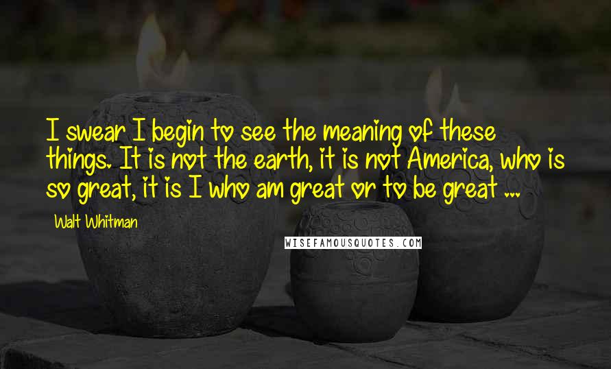 Walt Whitman Quotes: I swear I begin to see the meaning of these things. It is not the earth, it is not America, who is so great, it is I who am great or to be great ...