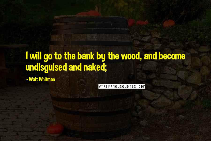 Walt Whitman Quotes: I will go to the bank by the wood, and become undisguised and naked;