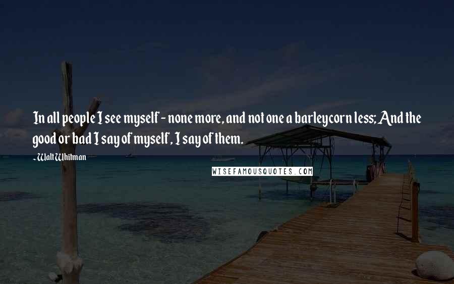 Walt Whitman Quotes: In all people I see myself - none more, and not one a barleycorn less; And the good or bad I say of myself, I say of them.