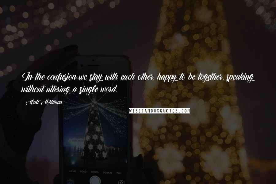 Walt Whitman Quotes: In the confusion we stay with each other, happy to be together, speaking without uttering a single word.